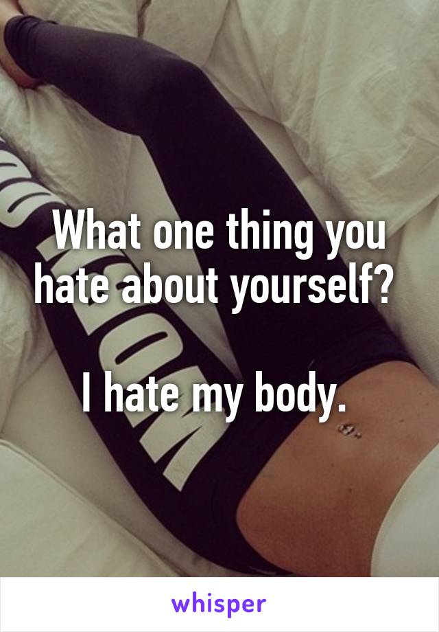 What one thing you hate about yourself? 

I hate my body. 