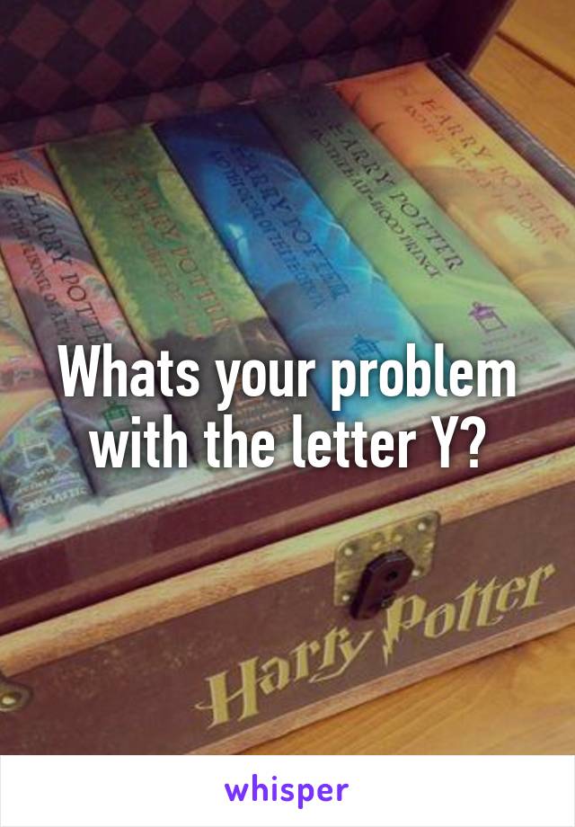 Whats your problem with the letter Y?