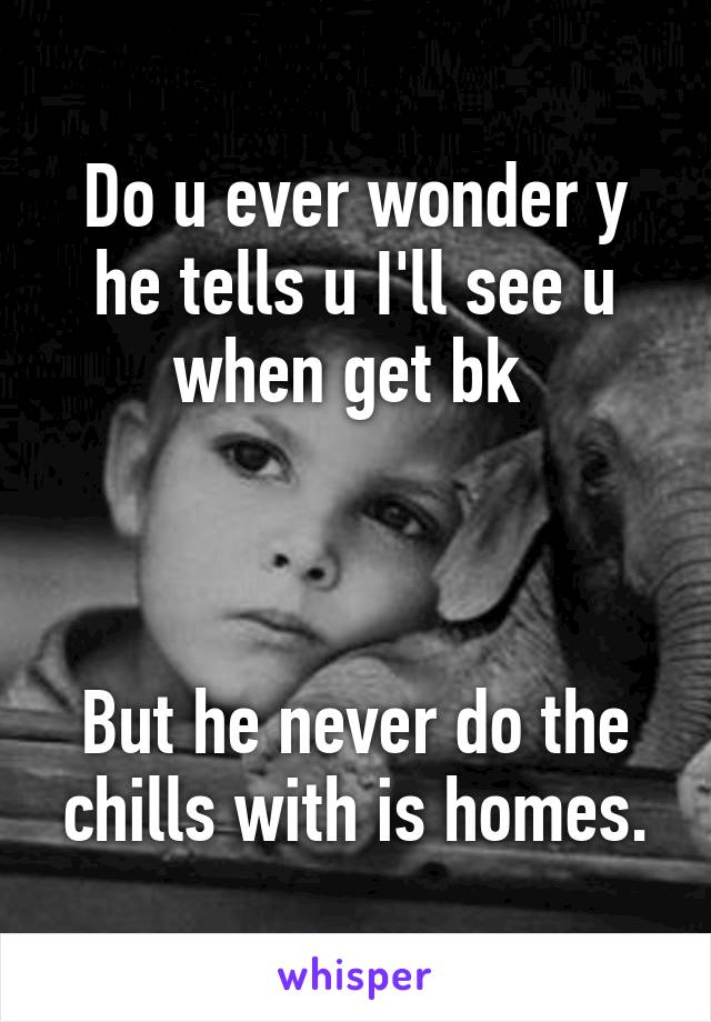 Do u ever wonder y he tells u I'll see u when get bk 



But he never do the chills with is homes.