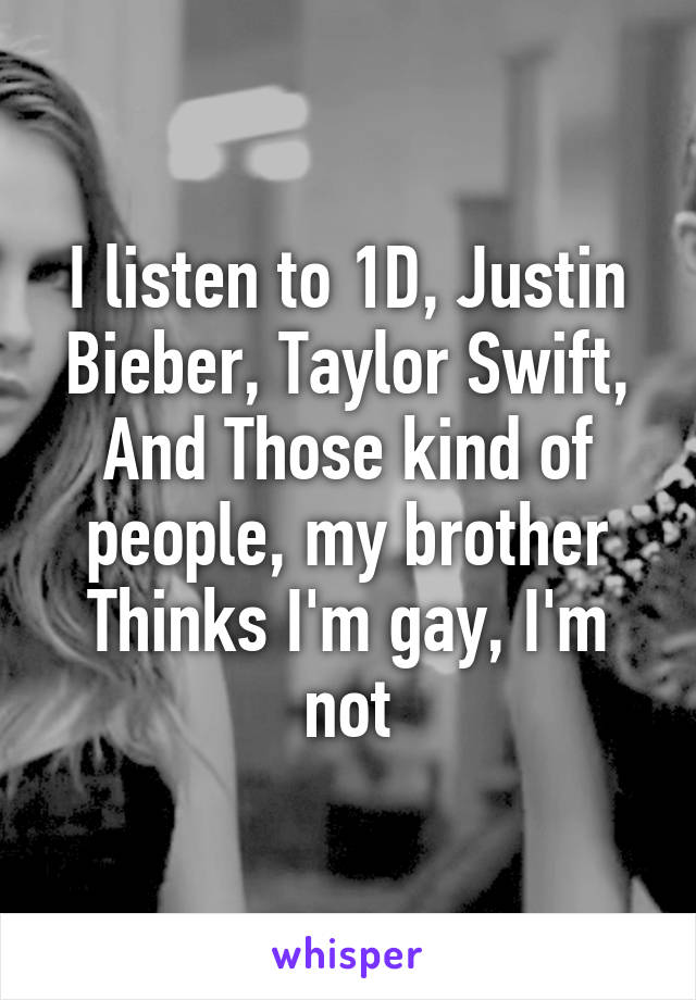 I listen to 1D, Justin Bieber, Taylor Swift, And Those kind of people, my brother Thinks I'm gay, I'm not