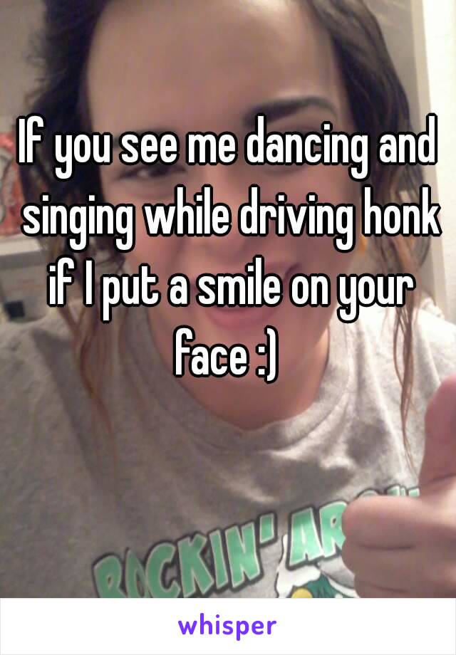 If you see me dancing and singing while driving honk if I put a smile on your face :) 