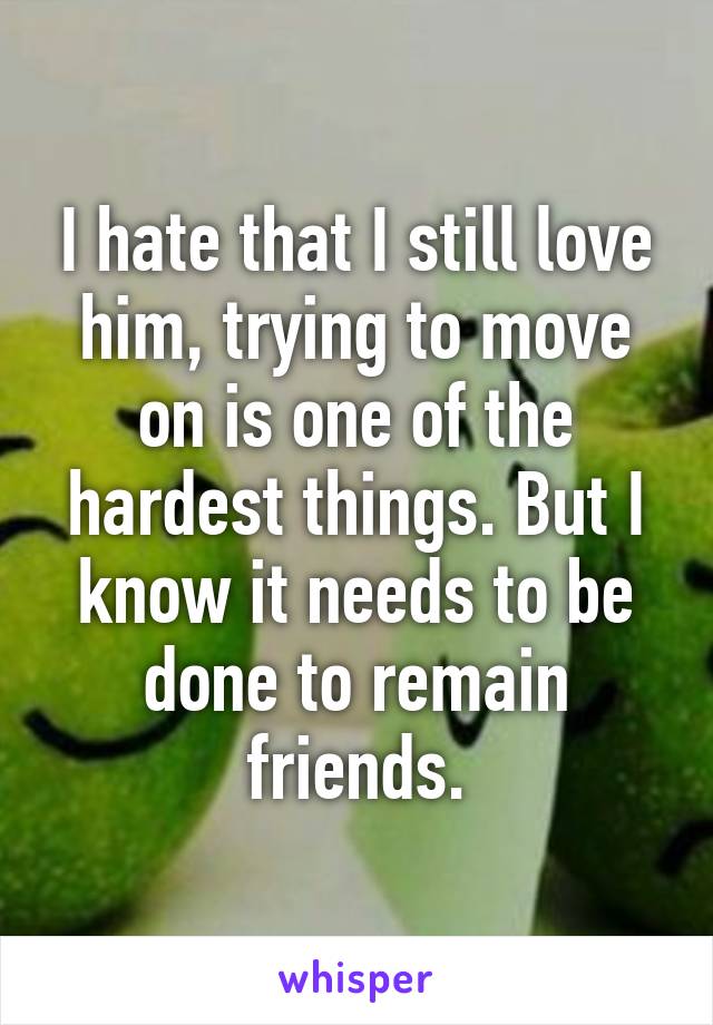I hate that I still love him, trying to move on is one of the hardest things. But I know it needs to be done to remain friends.