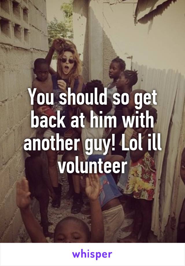 You should so get back at him with another guy! Lol ill volunteer