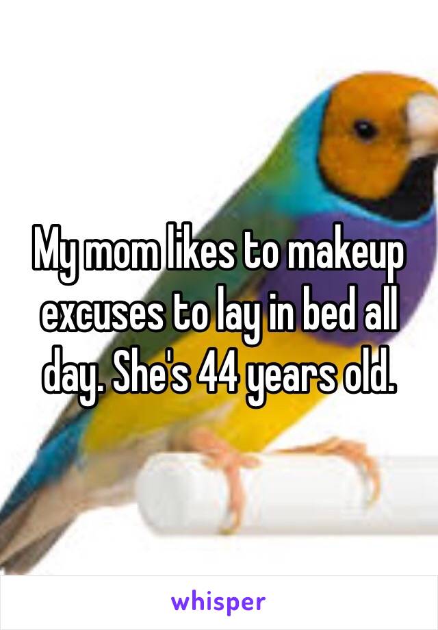 My mom likes to makeup excuses to lay in bed all day. She's 44 years old.