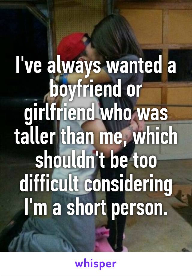 I've always wanted a boyfriend or girlfriend who was taller than me, which shouldn't be too difficult considering I'm a short person.