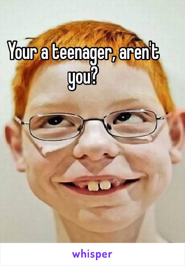Your a teenager, aren't you?