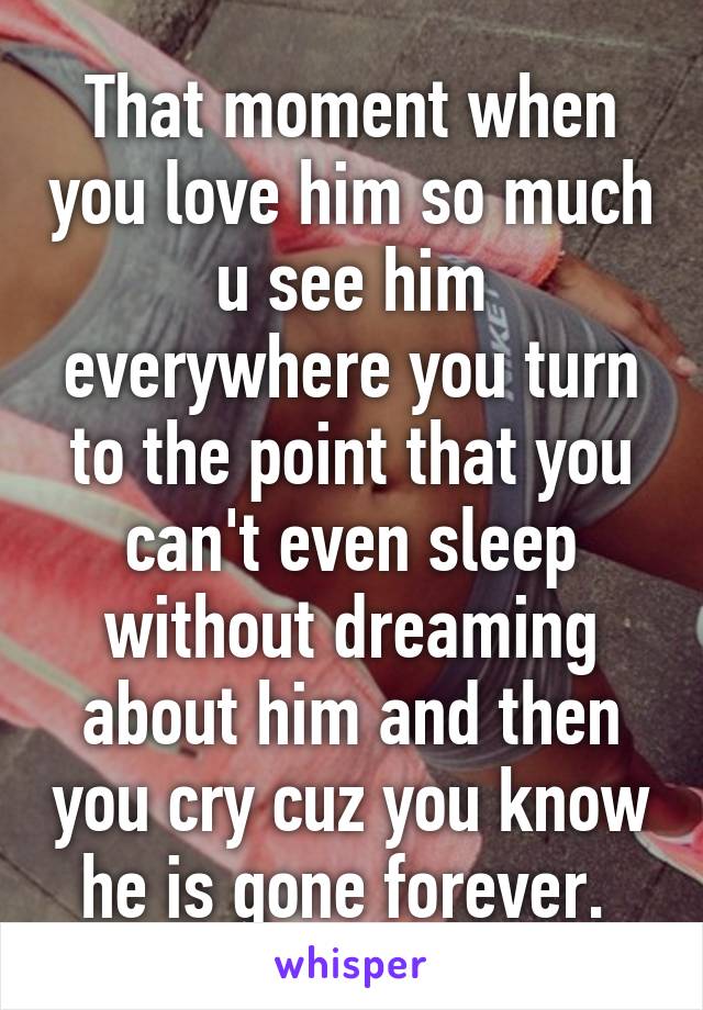 That moment when you love him so much u see him everywhere you turn to the point that you can't even sleep without dreaming about him and then you cry cuz you know he is gone forever. 
