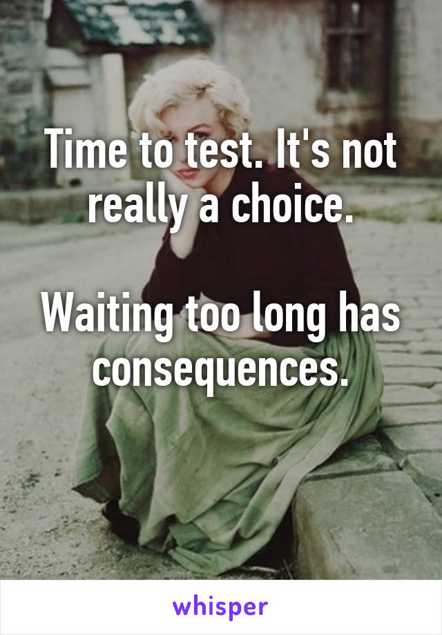 Time to test. It's not really a choice.

Waiting too long has consequences.

