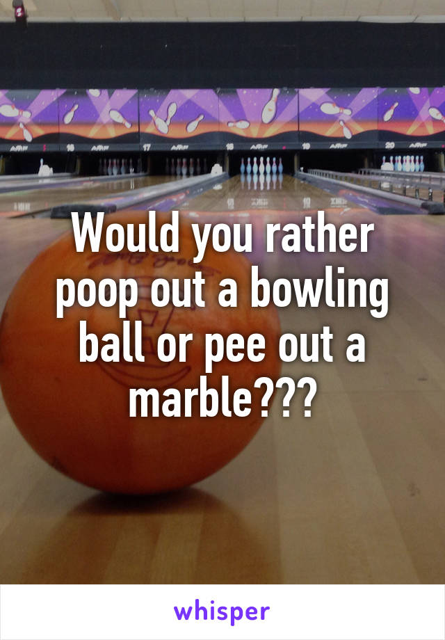 Would you rather poop out a bowling ball or pee out a marble???