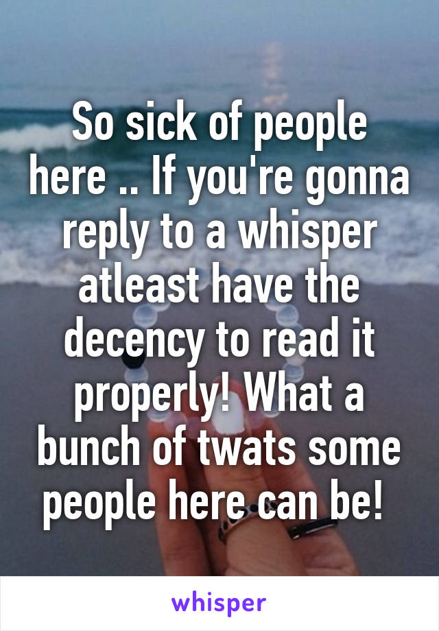 So sick of people here .. If you're gonna reply to a whisper atleast have the decency to read it properly! What a bunch of twats some people here can be! 