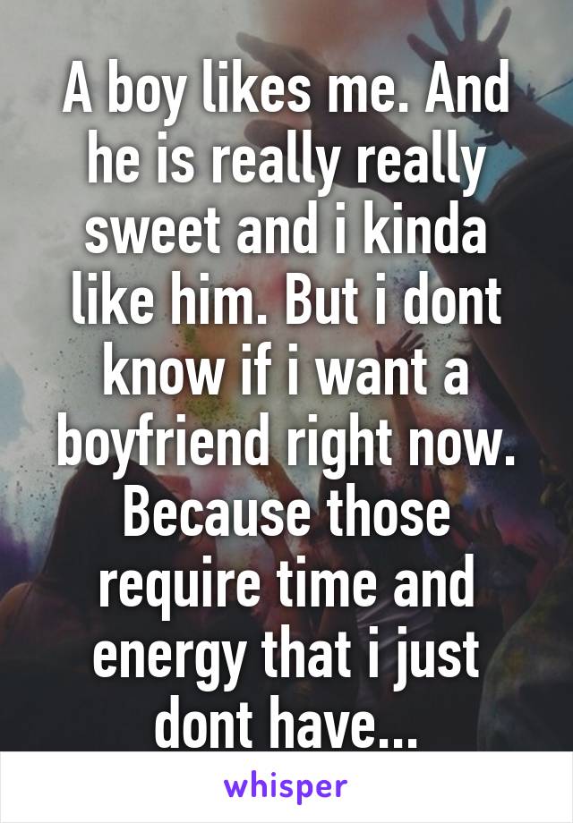 A boy likes me. And he is really really sweet and i kinda like him. But i dont know if i want a boyfriend right now. Because those require time and energy that i just dont have...