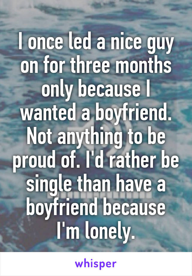 I once led a nice guy on for three months only because I wanted a boyfriend. Not anything to be proud of. I'd rather be single than have a boyfriend because I'm lonely.