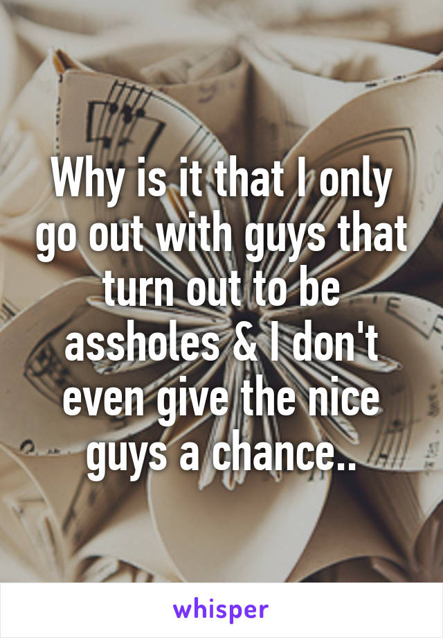 Why is it that I only go out with guys that turn out to be assholes & I don't even give the nice guys a chance..