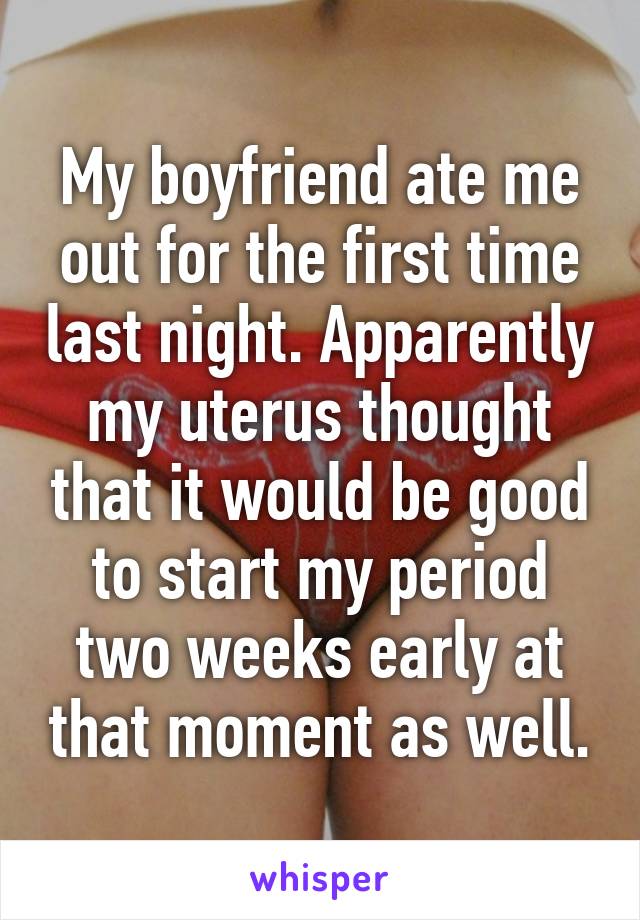 My boyfriend ate me out for the first time last night. Apparently my uterus thought that it would be good to start my period two weeks early at that moment as well.