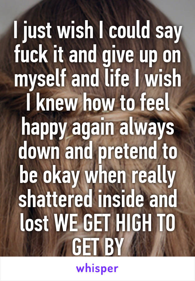 I just wish I could say fuck it and give up on myself and life I wish I knew how to feel happy again always down and pretend to be okay when really shattered inside and lost WE GET HIGH TO GET BY