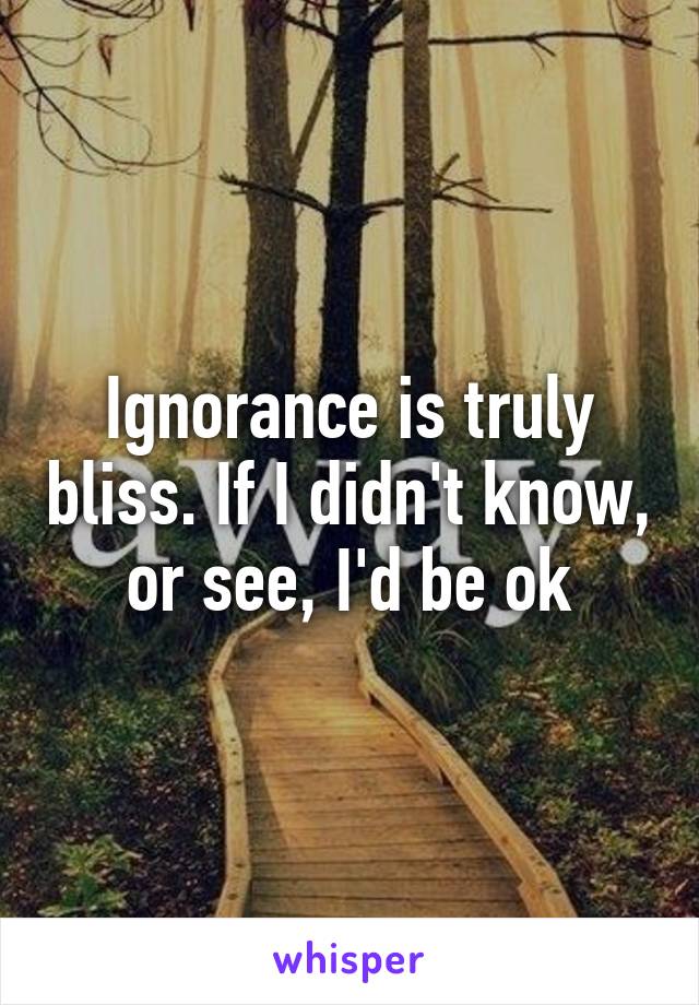 Ignorance is truly bliss. If I didn't know, or see, I'd be ok