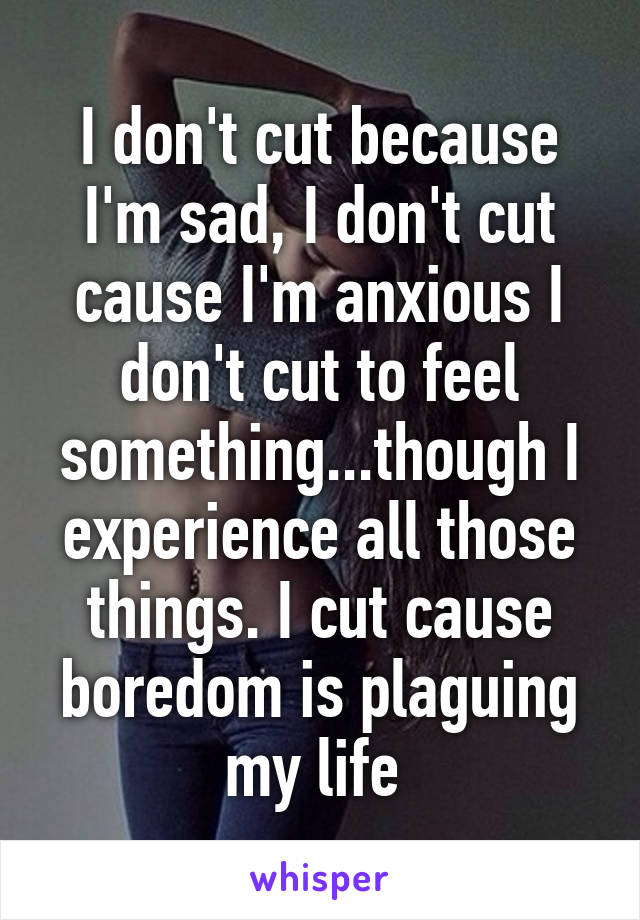 I don't cut because I'm sad, I don't cut cause I'm anxious I don't cut to feel something...though I experience all those things. I cut cause boredom is plaguing my life 