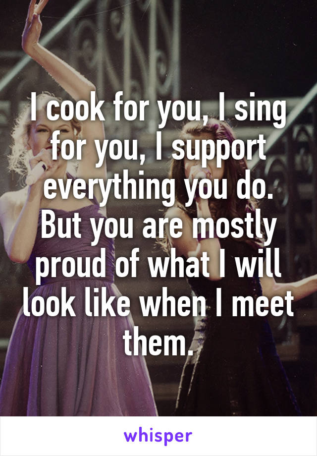 I cook for you, I sing for you, I support everything you do. But you are mostly proud of what I will look like when I meet them.