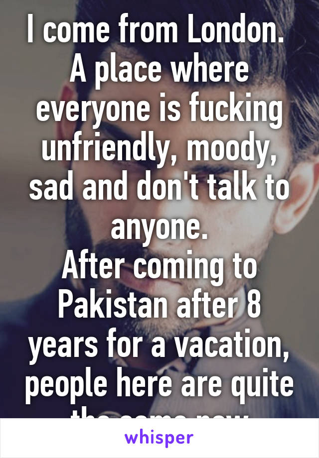 I come from London.  A place where everyone is fucking unfriendly, moody, sad and don't talk to anyone.
After coming to Pakistan after 8 years for a vacation, people here are quite the same now