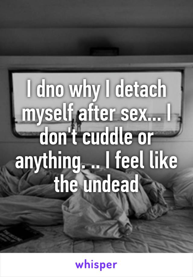 I dno why I detach myself after sex... I don't cuddle or anything. .. I feel like the undead