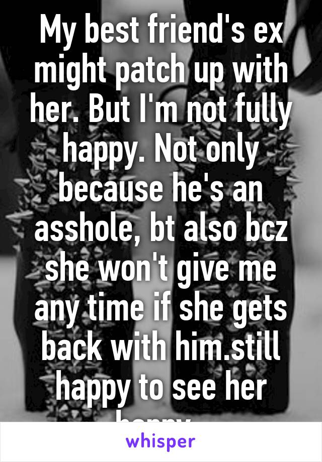 My best friend's ex might patch up with her. But I'm not fully happy. Not only because he's an asshole, bt also bcz she won't give me any time if she gets back with him.still happy to see her happy. 