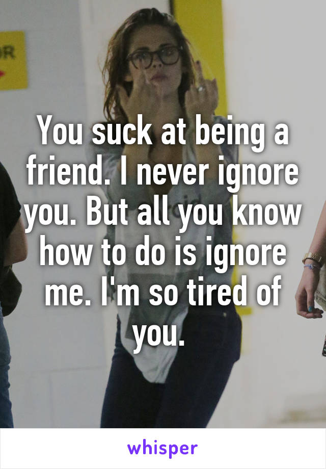 You suck at being a friend. I never ignore you. But all you know how to do is ignore me. I'm so tired of you. 