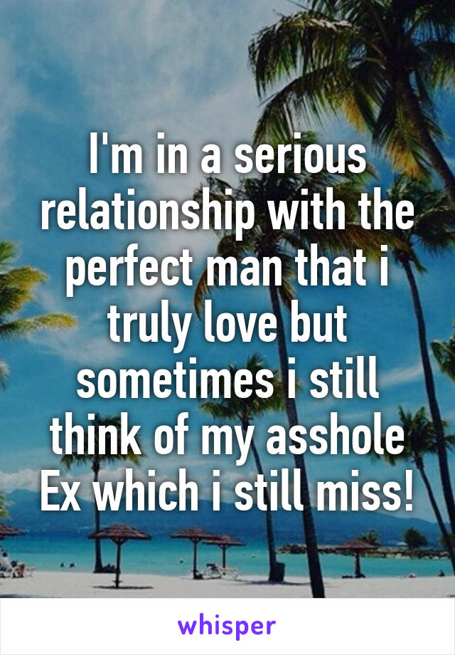 I'm in a serious relationship with the perfect man that i truly love but sometimes i still think of my asshole Ex which i still miss!