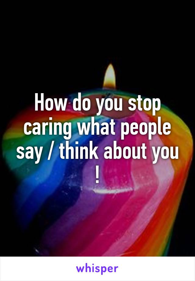 How do you stop caring what people say / think about you !