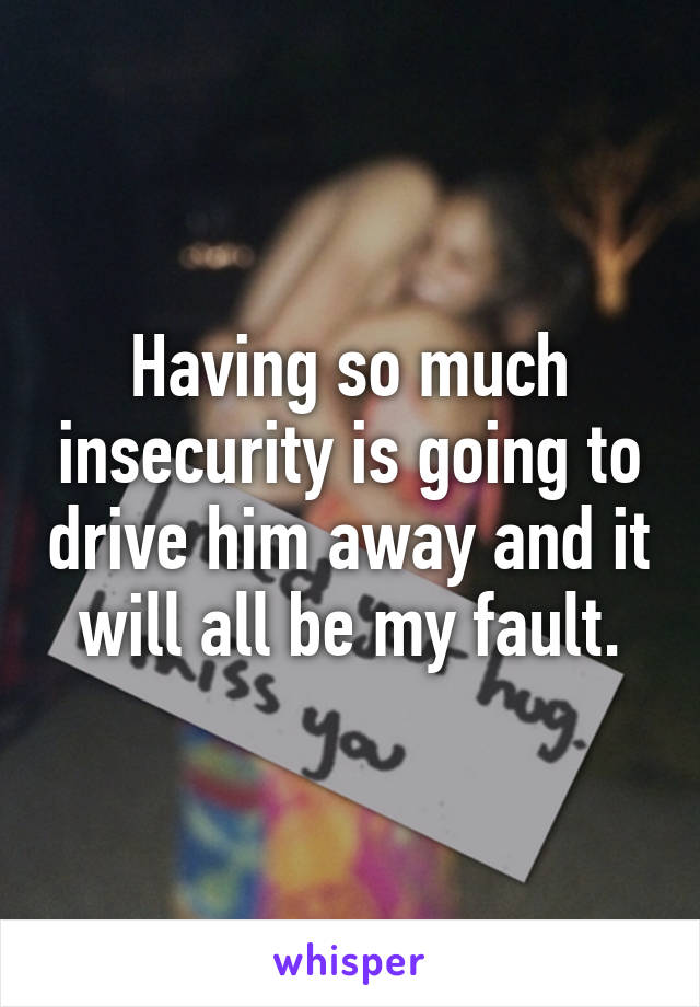 Having so much insecurity is going to drive him away and it will all be my fault.