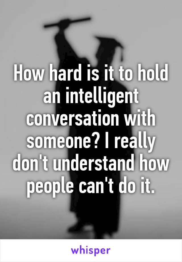How hard is it to hold an intelligent conversation with someone? I really don't understand how people can't do it.