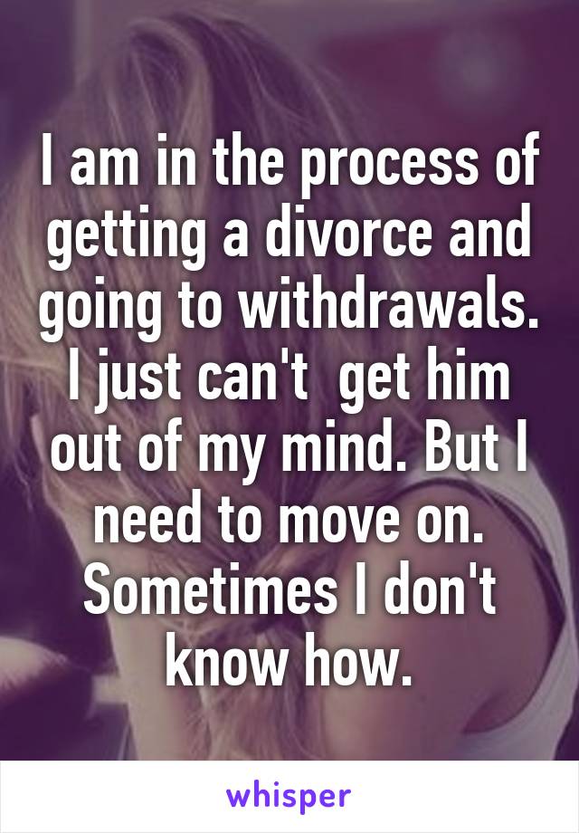 I am in the process of getting a divorce and going to withdrawals. I just can't  get him out of my mind. But I need to move on. Sometimes I don't know how.