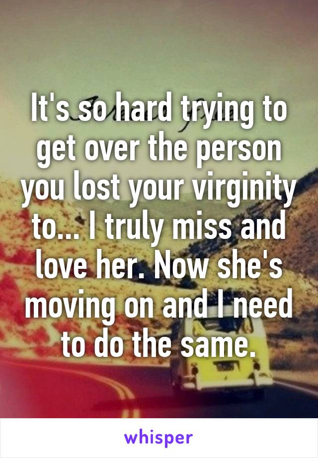 It's so hard trying to get over the person you lost your virginity to... I truly miss and love her. Now she's moving on and I need to do the same.