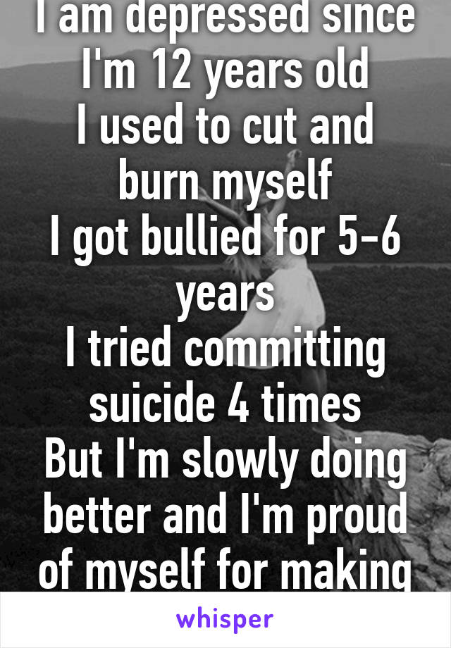 I am depressed since I'm 12 years old
I used to cut and burn myself
I got bullied for 5-6 years
I tried committing suicide 4 times
But I'm slowly doing better and I'm proud of myself for making it