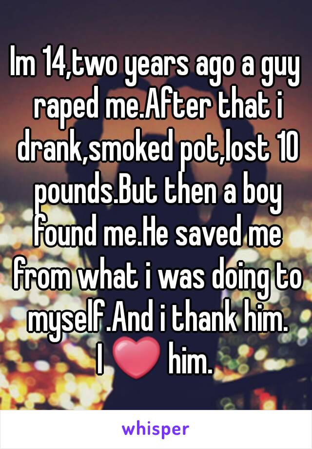 Im 14,two years ago a guy raped me.After that i drank,smoked pot,lost 10 pounds.But then a boy found me.He saved me from what i was doing to myself.And i thank him.
I ❤ him.