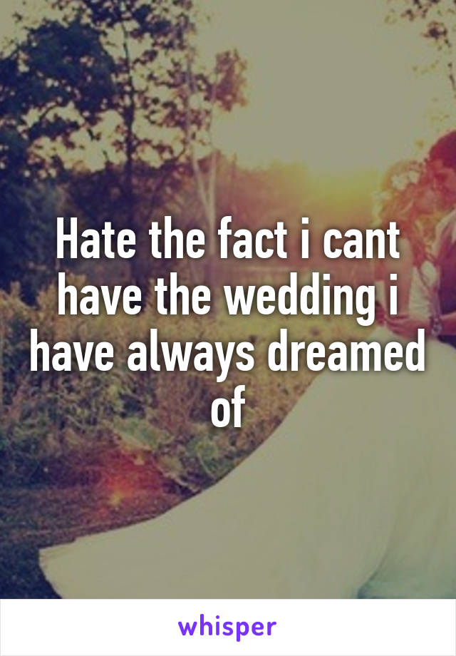 Hate the fact i cant have the wedding i have always dreamed of