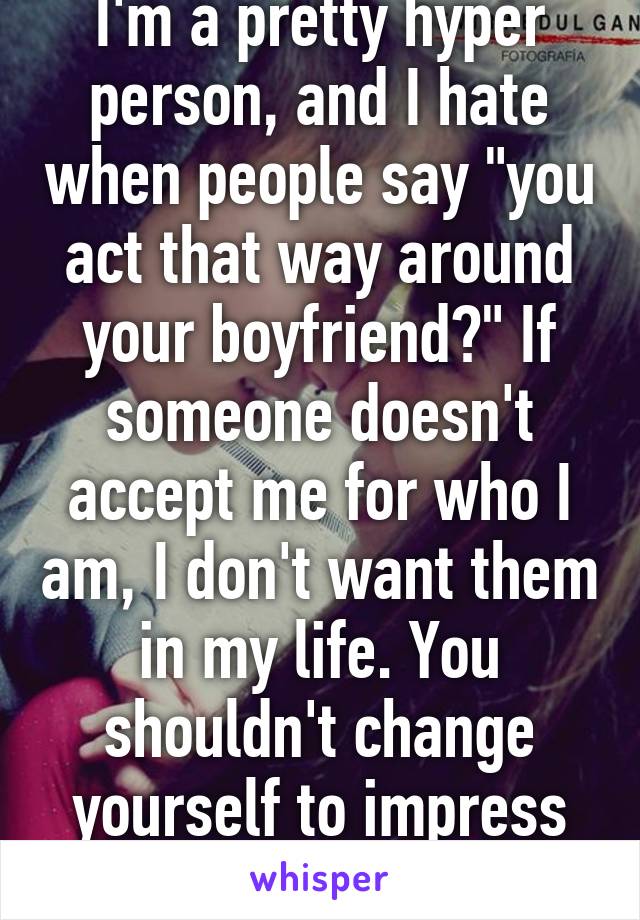 I'm a pretty hyper person, and I hate when people say "you act that way around your boyfriend?" If someone doesn't accept me for who I am, I don't want them in my life. You shouldn't change yourself to impress others.