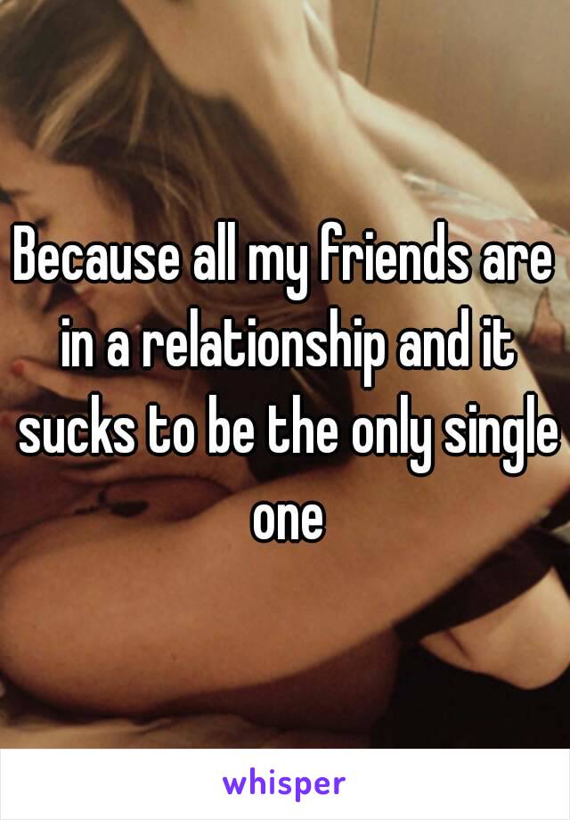 Because all my friends are in a relationship and it sucks to be the only single one