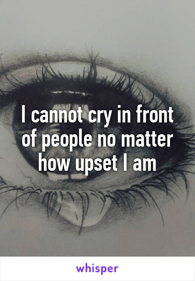 I cannot cry in front of people no matter how upset I am