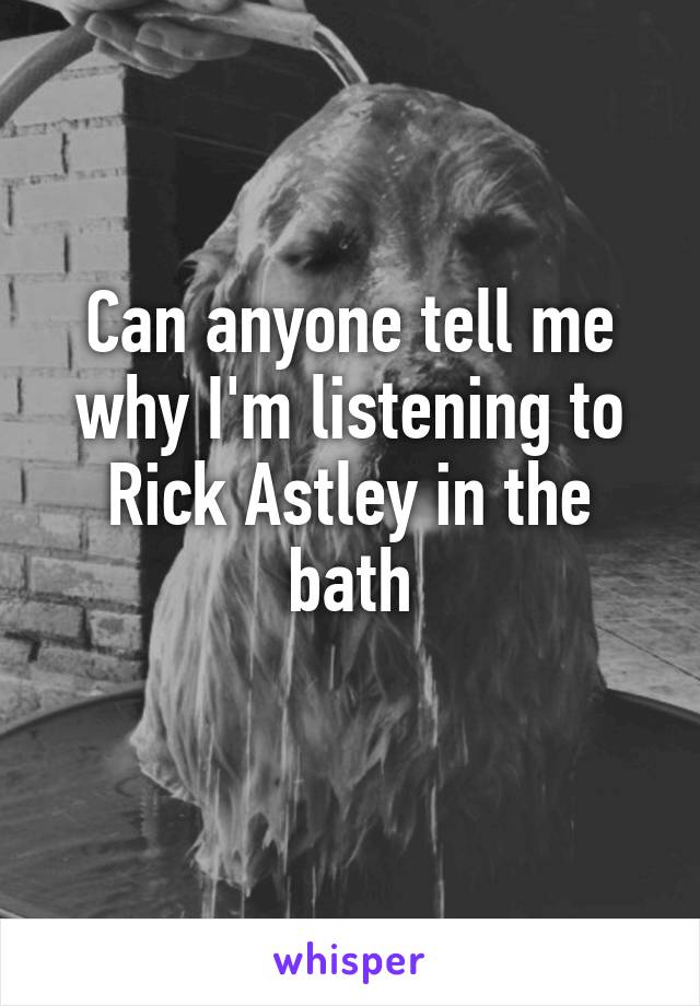 Can anyone tell me why I'm listening to Rick Astley in the bath
