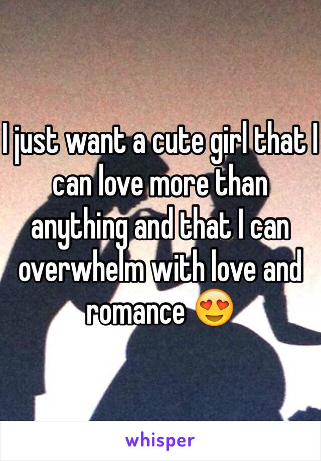 I just want a cute girl that I can love more than anything and that I can overwhelm with love and romance 😍