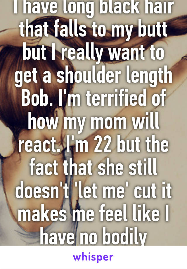 I have long black hair that falls to my butt but I really want to get a shoulder length Bob. I'm terrified of how my mom will react. I'm 22 but the fact that she still doesn't 'let me' cut it makes me feel like I have no bodily autonomy.