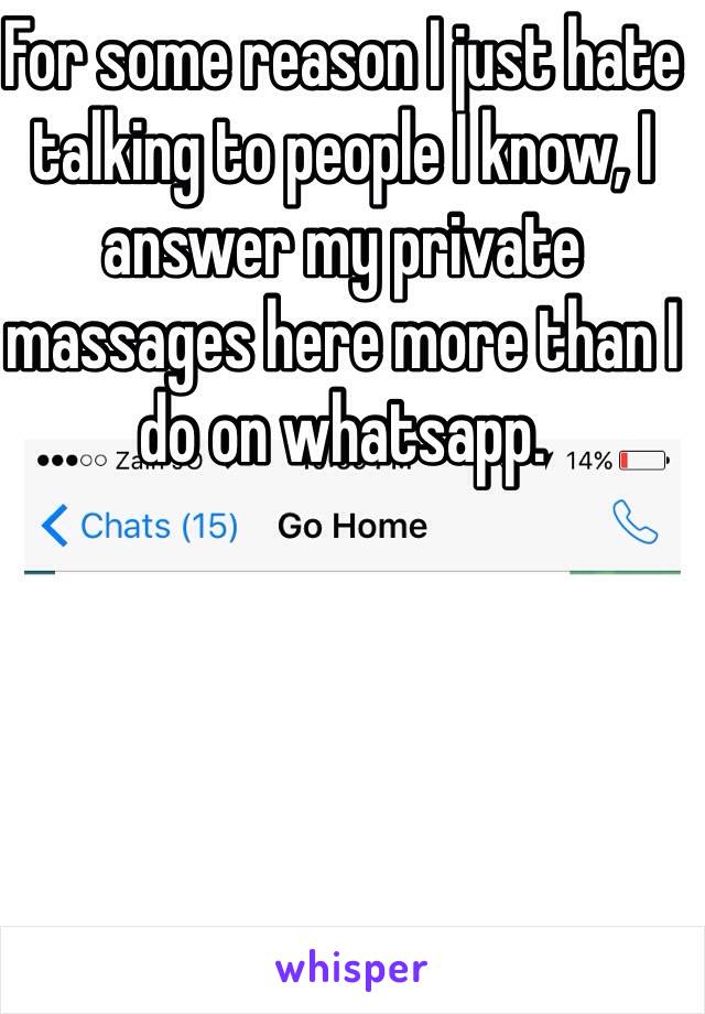 For some reason I just hate talking to people I know, I answer my private massages here more than I do on whatsapp.