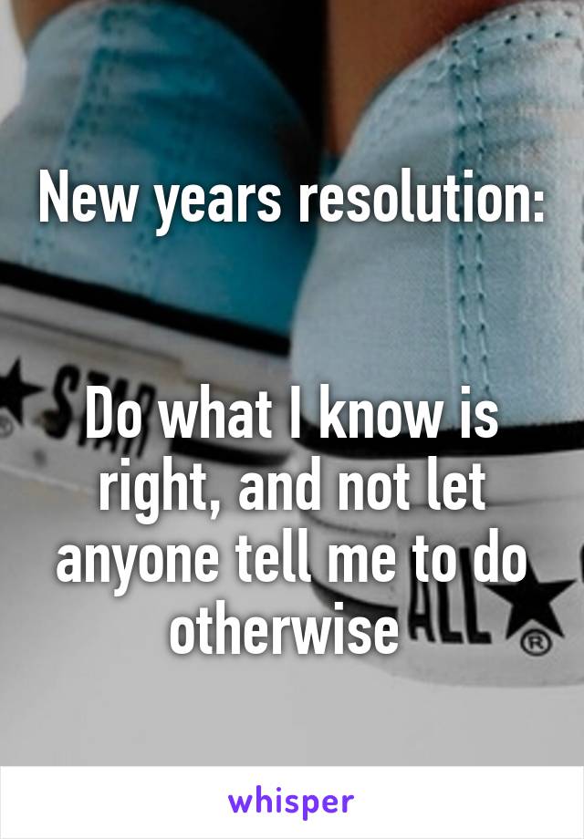 New years resolution: 

Do what I know is right, and not let anyone tell me to do otherwise 