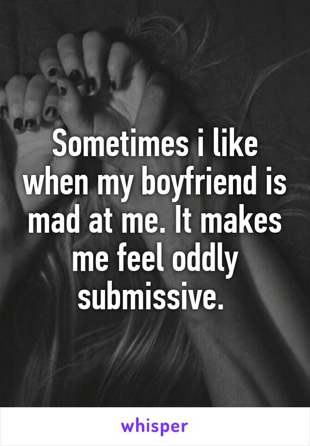 Sometimes i like when my boyfriend is mad at me. It makes me feel oddly submissive. 