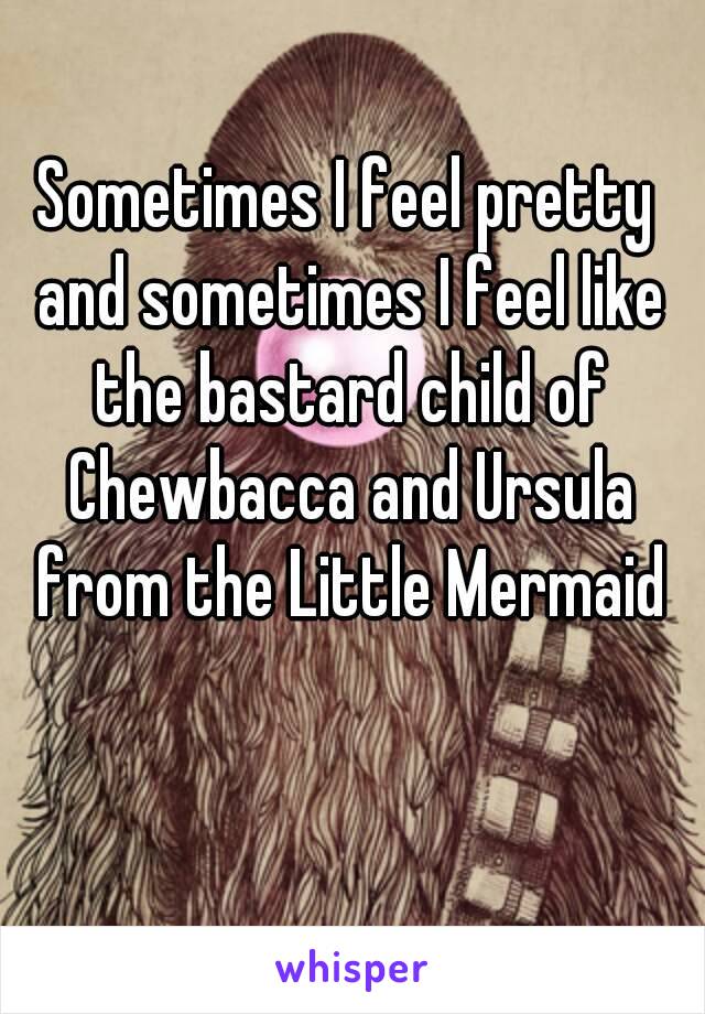 Sometimes I feel pretty and sometimes I feel like the bastard child of Chewbacca and Ursula from the Little Mermaid