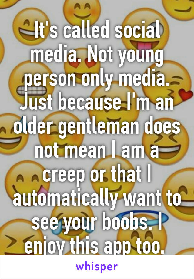 It's called social media. Not young person only media. Just because I'm an older gentleman does not mean I am a creep or that I automatically want to see your boobs. I enjoy this app too. 