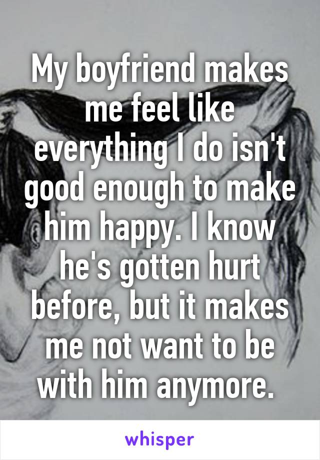 My boyfriend makes me feel like everything I do isn't good enough to make him happy. I know he's gotten hurt before, but it makes me not want to be with him anymore. 