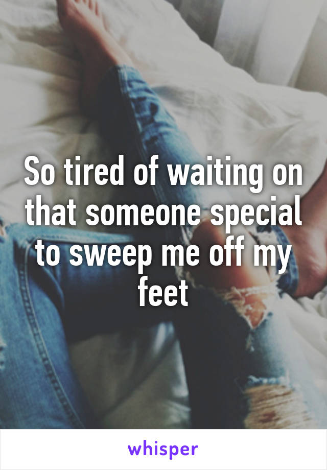 So tired of waiting on that someone special to sweep me off my feet