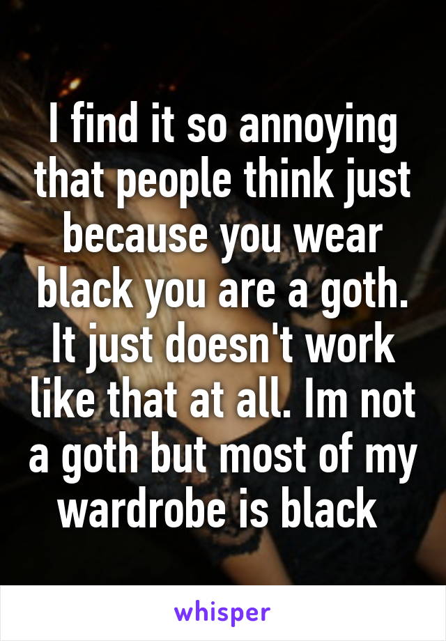 I find it so annoying that people think just because you wear black you are a goth. It just doesn't work like that at all. Im not a goth but most of my wardrobe is black 
