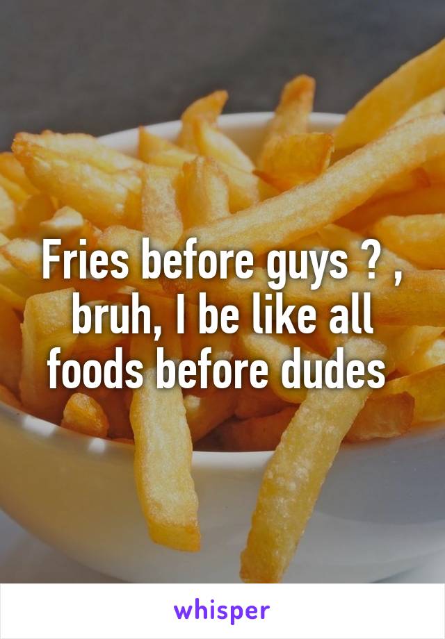 Fries before guys ? , bruh, I be like all foods before dudes 